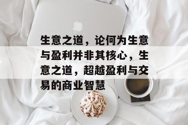 生意之道,论何为生意与盈利并非其核心,生意之道,超越盈利与交易的商业智慧 生意之道,论何为生意与盈利并非其核心,生意之道,超越盈利与交易的商业智慧