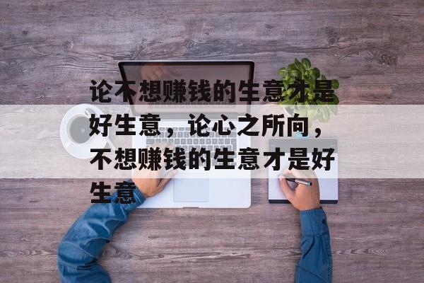 论不想赚钱的生意才是好生意,论心之所向,不想赚钱的生意才是好生意 论不想赚钱的生意才是好生意,论心之所向,不想赚钱的生意才是好生意