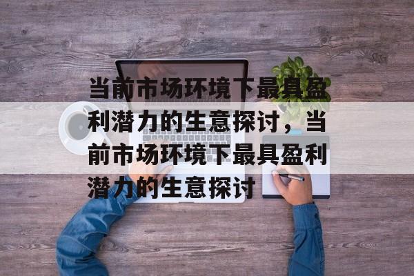 当前市场环境下最具盈利潜力的生意探讨,当前市场环境下最具盈利潜力的生意探讨 当前市场环境下最具盈利潜力的生意探讨,当前市场环境下最具盈利潜力的生意探讨