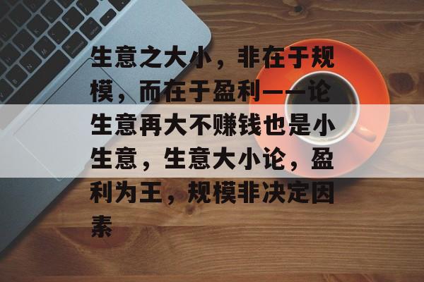 生意之大小,非在于规模,而在于盈利——论生意再大不赚钱也是小生意,生意大小论,盈利为王,规模非决定因素 生意之大小,非在于规模,而在于盈利——论生意再大不赚钱也是小生意,生意大小论,盈利为王,规模非决定因素
