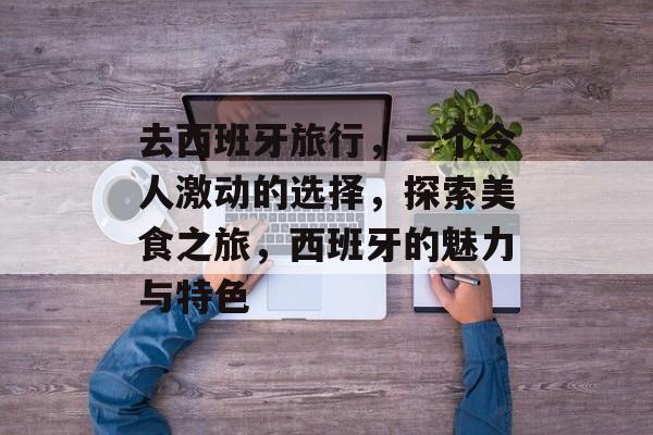 去西班牙旅行,一个令人激动的选择,探索美食之旅,西班牙的魅力与特色 去西班牙旅行,一个令人激动的选择,探索美食之旅,西班牙的魅力与特色