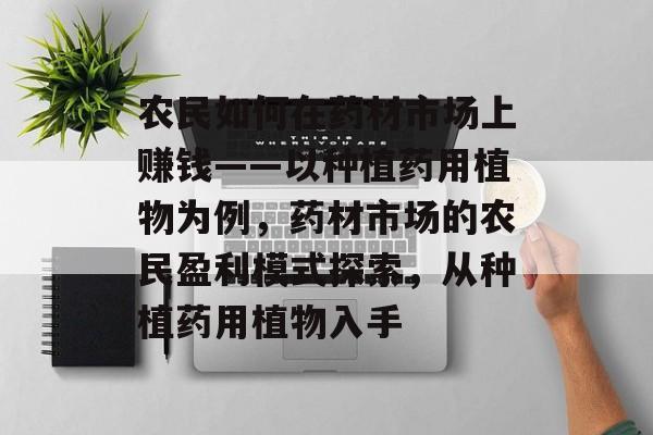 农民如何在药材市场上赚钱——以种植药用植物为例,药材市场的农民盈利模式探索,从种植药用植物入手 农民如何在药材市场上赚钱——以种植药用植物为例,药材市场的农民盈利模式探索,从种植药用植物入手
