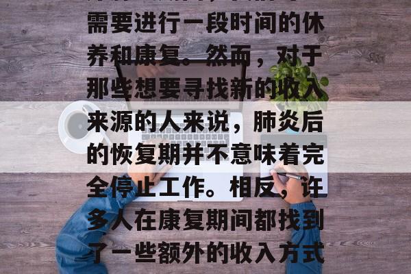 肺炎是一种常见且严重的呼吸系统疾病。在治疗肺炎期间,我们可能需要进行一段时间的休养和康复。然而,对于那些想要寻找新的收入来源的人来说,肺炎后的恢复期并不意味着完全停止工作。相反,许多人在康复期间都找到了一些额外的收入方式。,肺炎是否会影响他们的职业生涯?这并不是问题。 肺炎是一种常见且严重的呼吸系统疾病。在治疗肺炎期间,我们可能需要进行一段时间的休养和康复。然而,对于那些想要寻找新的收入来源的人来说,肺炎后的恢复期并不意味着完全停止工作。相反,许多人在康复期间都找到了一些额外的收入方式。,肺炎是否会影响他们的职业生涯?这并不是问题。