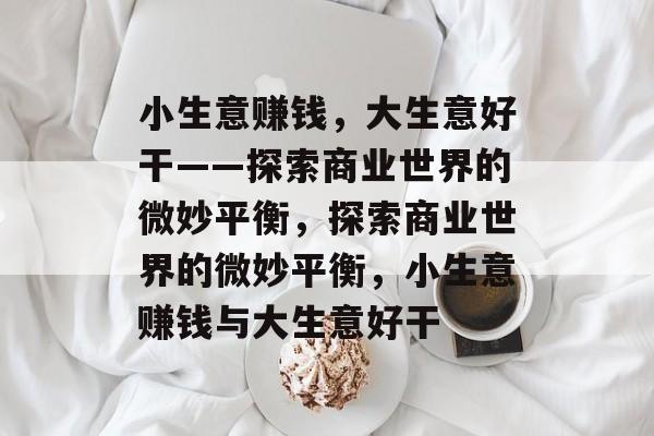 小生意赚钱,大生意好干——探索商业世界的微妙平衡,探索商业世界的微妙平衡,小生意赚钱与大生意好干 小生意赚钱,大生意好干——探索商业世界的微妙平衡,探索商业世界的微妙平衡,小生意赚钱与大生意好干