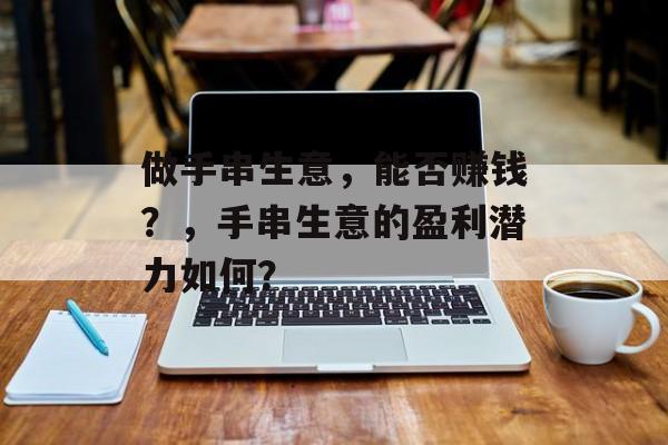 做手串生意,能否赚钱?,手串生意的盈利潜力如何? 做手串生意,能否赚钱?,手串生意的盈利潜力如何?