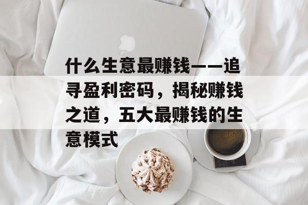 什么生意最赚钱——追寻盈利密码,揭秘赚钱之道,五大最赚钱的生意模式 什么生意最赚钱——追寻盈利密码,揭秘赚钱之道,五大最赚钱的生意模式