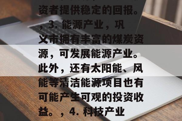 巩义有哪些可以赚钱的行业?,巩义市经济发展迅速,有许多适合投资和创业的行业。以下是几个热门且值得考虑的行业,,1. 线上线下零售业,随着电子商务的发展,线上线下的零售业也越来越受到投资者的关注。您可以选择开设实体店铺或网店,销售各类商品。,2. 制造业,巩义市拥有大型制造业企业,如洛阳钼业、伊煤集团等,这些企业有丰富的经验和资源,能够为投资者提供稳定的回报。,3. 能源产业,巩义市拥有丰富的煤炭资源,可发展能源产业。此外,还有太阳能、风能等清洁能源项目也有可能产生可观的投资收益。,4. 科技产业,巩义市科技人才辈出,有多个高科技园区和研发机构。如果您对科技领域有兴趣,可以考虑设立科技公司或参与相关项目。,5. 医疗健康行业,巩义市拥有较大的医疗机构和病人流量,这对医疗健康行业来说是一个巨大的市场。您可以开设医院、诊所或健康产品店。,以上是巩义市一些可能适合投资和创业的行业,但是具体选择还需结合自身的情况和市场需求进行评估。 巩义有哪些可以赚钱的行业?,巩义市经济发展迅速,有许多适合投资和创业的行业。以下是几个热门且值得考虑的行业,,1. 线上线下零售业,随着电子商务的发展,线上线下的零售业也越来越受到投资者的关注。您可以选择开设实体店铺或网店,销售各类商品。,2. 制造业,巩义市拥有大型制造业企业,如洛阳钼业、伊煤集团等,这些企业有丰富的经验和资源,能够为投资者提供稳定的回报。,3. 能源产业,巩义市拥有丰富的煤炭资源,可发展能源产业。此外,还有太阳能、风能等清洁能源项目也有可能产生可观的投资收益。,4. 科技产业,巩义市科技人才辈出,有多个高科技园区和研发机构。如果您对科技领域有兴趣,可以考虑设立科技公司或参与相关项目。,5. 医疗健康行业,巩义市拥有较大的医疗机构和病人流量,这对医疗健康行业来说是一个巨大的市场。您可以开设医院、诊所或健康产品店。,以上是巩义市一些可能适合投资和创业的行业,但是具体选择还需结合自身的情况和市场需求进行评估。