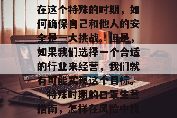 口罩生意怎么做赚钱?在这个特殊的时期,如何确保自己和他人的安全是一大挑战。但是,如果我们选择一个合适的行业来经营,我们就有可能实现这个目标。,特殊时期的口罩生意指南,怎样在风险中找到盈利机会 口罩生意怎么做赚钱?在这个特殊的时期,如何确保自己和他人的安全是一大挑战。但是,如果我们选择一个合适的行业来经营,我们就有可能实现这个目标。,特殊时期的口罩生意指南,怎样在风险中找到盈利机会
