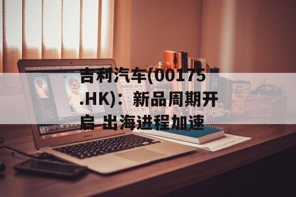 吉利汽车(00175.HK)：新品周期开启 出海进程加速