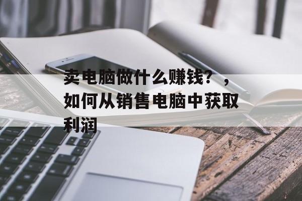 卖电脑做什么赚钱？，如何从销售电脑中获取利润