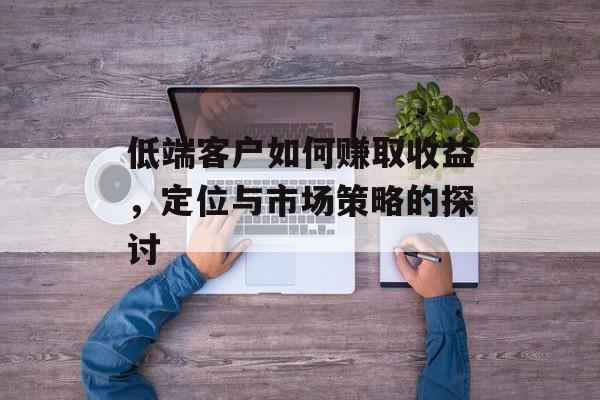 低端客户如何赚取收益,定位与市场策略的探讨 低端客户如何赚取收益,定位与市场策略的探讨