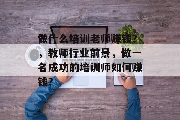 做什么培训老师赚钱?,教师行业前景,做一名成功的培训师如何赚钱? 做什么培训老师赚钱?,教师行业前景,做一名成功的培训师如何赚钱?