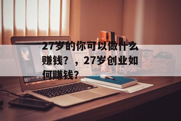 27岁的你可以做什么赚钱?,27岁创业如何赚钱? 27岁的你可以做什么赚钱?,27岁创业如何赚钱?