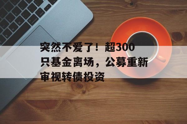 突然不爱了!超300只基金离场,公募重新审视转债投资 突然不爱了!超300只基金离场,公募重新审视转债投资