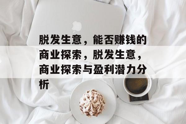 脱发生意,能否赚钱的商业探索,脱发生意,商业探索与盈利潜力分析 脱发生意,能否赚钱的商业探索,脱发生意,商业探索与盈利潜力分析