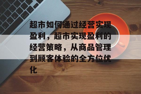 超市如何通过经营实现盈利,超市实现盈利的经营策略,从商品管理到顾客体验的全方位优化 超市如何通过经营实现盈利,超市实现盈利的经营策略,从商品管理到顾客体验的全方位优化