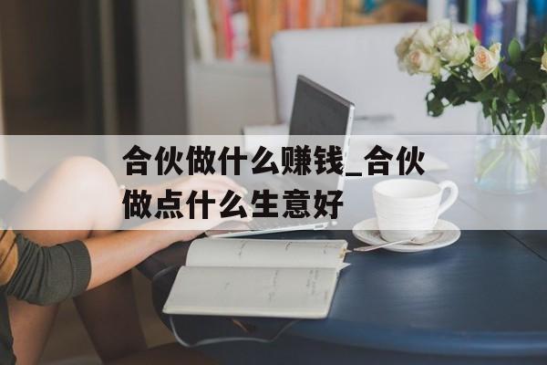 合伙做什么赚钱_合伙做点什么生意好 合伙做什么赚钱_合伙做点什么生意好