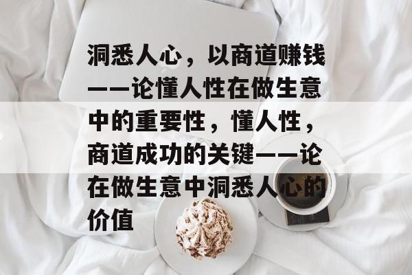 洞悉人心，以商道赚钱——论懂人性在做生意中的重要性，懂人性，商道成功的关键——论在做生意中洞悉人心的价值