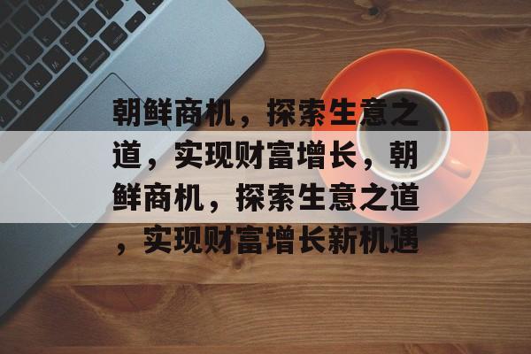 朝鲜商机，探索生意之道，实现财富增长，朝鲜商机，探索生意之道，实现财富增长新机遇