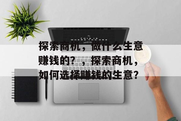 探索商机,做什么生意赚钱的?,探索商机,如何选择赚钱的生意? 探索商机,做什么生意赚钱的?,探索商机,如何选择赚钱的生意?