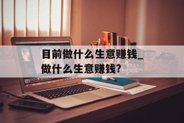 目前做什么生意赚钱_做什么生意赚钱? 目前做什么生意赚钱_做什么生意赚钱?