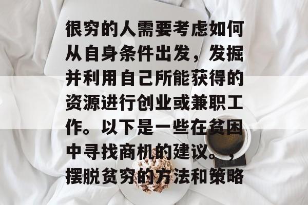 很穷的人需要考虑如何从自身条件出发,发掘并利用自己所能获得的资源进行创业或兼职工作。以下是一些在贫困中寻找商机的建议。,摆脱贫穷的方法和策略 很穷的人需要考虑如何从自身条件出发,发掘并利用自己所能获得的资源进行创业或兼职工作。以下是一些在贫困中寻找商机的建议。,摆脱贫穷的方法和策略