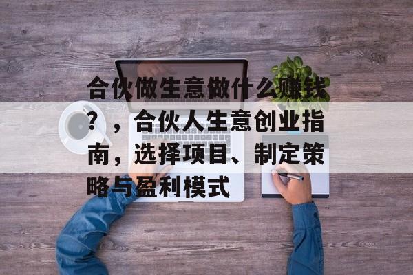 合伙做生意做什么赚钱？，合伙人生意创业指南，选择项目、制定策略与盈利模式