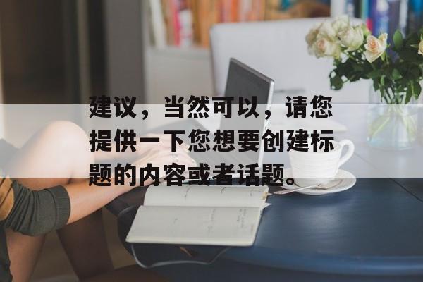 建议,当然可以,请您提供一下您想要创建标题的内容或者话题。 建议,当然可以,请您提供一下您想要创建标题的内容或者话题。