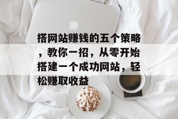 搭网站赚钱的五个策略，教你一招，从零开始搭建一个成功网站，轻松赚取收益