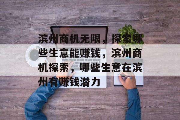 滨州商机无限,探索哪些生意能赚钱,滨州商机探索,哪些生意在滨州有赚钱潜力 滨州商机无限,探索哪些生意能赚钱,滨州商机探索,哪些生意在滨州有赚钱潜力