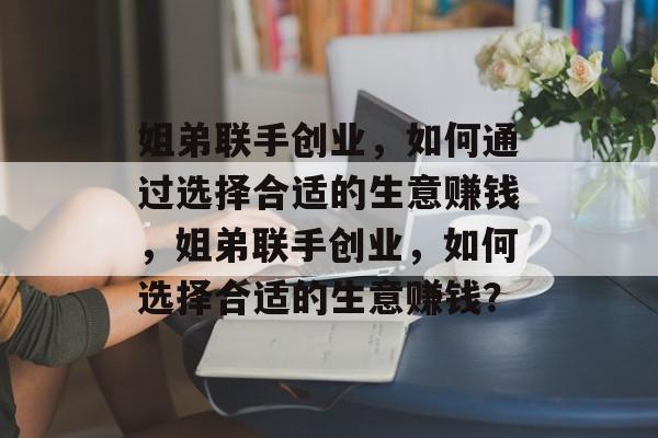 姐弟联手创业,如何通过选择合适的生意赚钱,姐弟联手创业,如何选择合适的生意赚钱? 姐弟联手创业,如何通过选择合适的生意赚钱,姐弟联手创业,如何选择合适的生意赚钱?