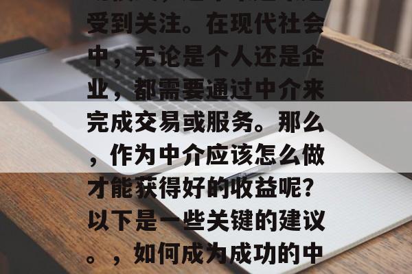 中介,作为一种商业活动模式,近年来越来越受到关注。在现代社会中,无论是个人还是企业,都需要通过中介来完成交易或服务。那么,作为中介应该怎么做才能获得好的收益呢?以下是一些关键的建议。,如何成为成功的中介,获取利润的关键策略 中介,作为一种商业活动模式,近年来越来越受到关注。在现代社会中,无论是个人还是企业,都需要通过中介来完成交易或服务。那么,作为中介应该怎么做才能获得好的收益呢?以下是一些关键的建议。,如何成为成功的中介,获取利润的关键策略