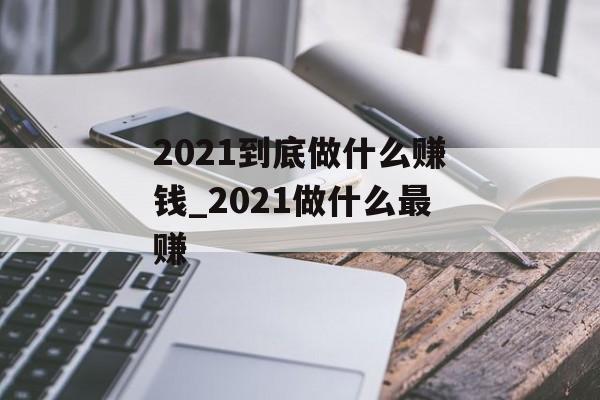 2021到底做什么赚钱_2021做什么最赚 2021到底做什么赚钱_2021做什么最赚