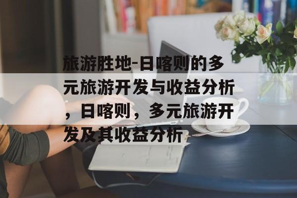 旅游胜地-日喀则的多元旅游开发与收益分析，日喀则，多元旅游开发及其收益分析