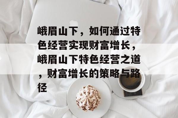 峨眉山下,如何通过特色经营实现财富增长,峨眉山下特色经营之道,财富增长的策略与路径 峨眉山下,如何通过特色经营实现财富增长,峨眉山下特色经营之道,财富增长的策略与路径