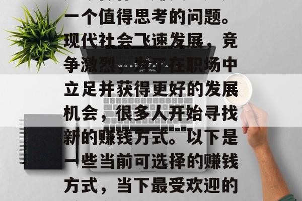 如今做什么赚钱?这是一个值得思考的问题。现代社会飞速发展,竞争激烈,为了在职场中立足并获得更好的发展机会,很多人开始寻找新的赚钱方式。以下是一些当前可选择的赚钱方式,当下最受欢迎的赚钱方式 如今做什么赚钱?这是一个值得思考的问题。现代社会飞速发展,竞争激烈,为了在职场中立足并获得更好的发展机会,很多人开始寻找新的赚钱方式。以下是一些当前可选择的赚钱方式,当下最受欢迎的赚钱方式