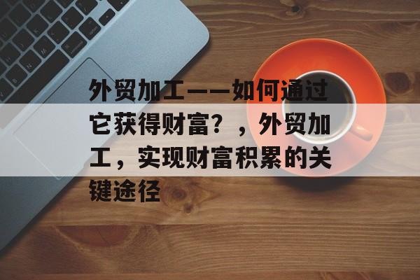 外贸加工——如何通过它获得财富?,外贸加工,实现财富积累的关键途径 外贸加工——如何通过它获得财富?,外贸加工,实现财富积累的关键途径