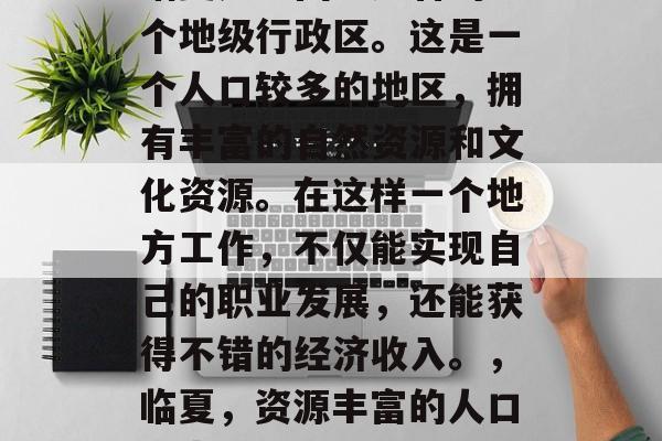 临夏是中国甘肃省的一个地级行政区。这是一个人口较多的地区，拥有丰富的自然资源和文化资源。在这样一个地方工作，不仅能实现自己的职业发展，还能获得不错的经济收入。，临夏，资源丰富的人口大省就业新选择