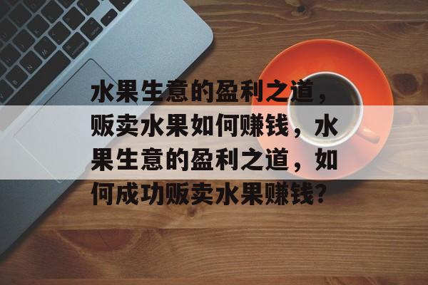 水果生意的盈利之道,贩卖水果如何赚钱,水果生意的盈利之道,如何成功贩卖水果赚钱? 水果生意的盈利之道,贩卖水果如何赚钱,水果生意的盈利之道,如何成功贩卖水果赚钱?