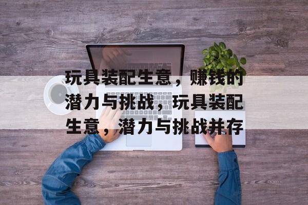 玩具装配生意,赚钱的潜力与挑战,玩具装配生意,潜力与挑战并存 玩具装配生意,赚钱的潜力与挑战,玩具装配生意,潜力与挑战并存
