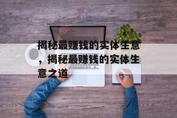 揭秘最赚钱的实体生意,揭秘最赚钱的实体生意之道 揭秘最赚钱的实体生意,揭秘最赚钱的实体生意之道