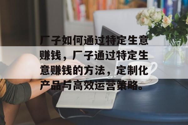 厂子如何通过特定生意赚钱，厂子通过特定生意赚钱的方法，定制化产品与高效运营策略。