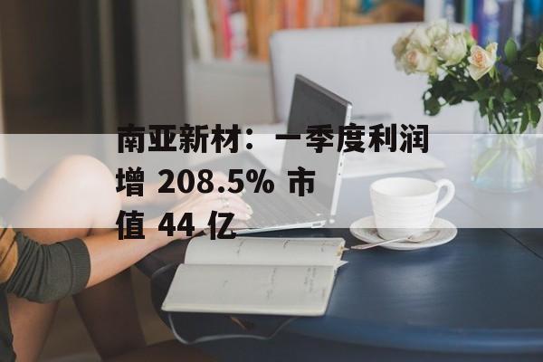 南亚新材:一季度利润增 208.5% 市值 44 亿 南亚新材:一季度利润增 208.5% 市值 44 亿