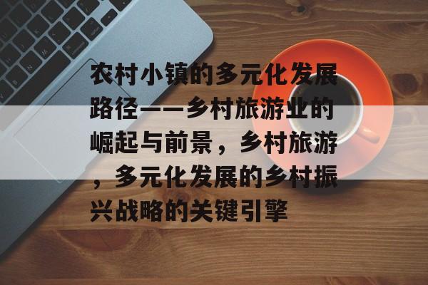 农村小镇的多元化发展路径——乡村旅游业的崛起与前景,乡村旅游,多元化发展的乡村振兴战略的关键引擎 农村小镇的多元化发展路径——乡村旅游业的崛起与前景,乡村旅游,多元化发展的乡村振兴战略的关键引擎