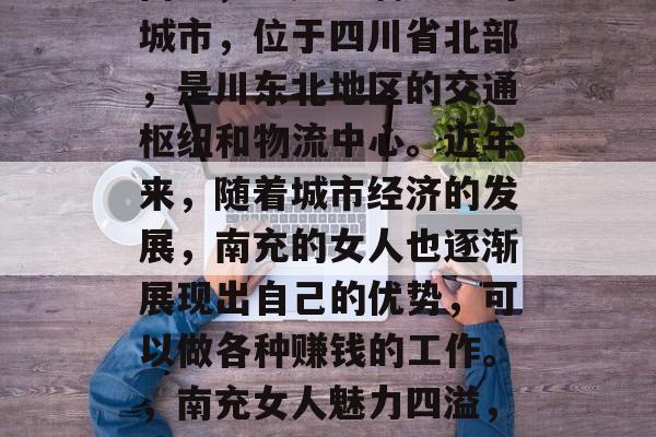 南充，一座充满魅力的城市，位于四川省北部，是川东北地区的交通枢纽和物流中心。近年来，随着城市经济的发展，南充的女人也逐渐展现出自己的优势，可以做各种赚钱的工作。，南充女人魅力四溢，多种职业可供选择
