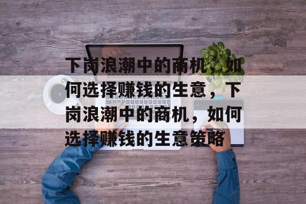 下岗浪潮中的商机,如何选择赚钱的生意,下岗浪潮中的商机,如何选择赚钱的生意策略 下岗浪潮中的商机,如何选择赚钱的生意,下岗浪潮中的商机,如何选择赚钱的生意策略