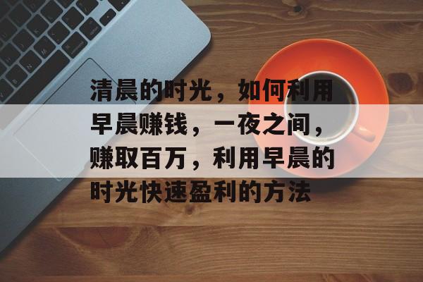 清晨的时光,如何利用早晨赚钱,一夜之间,赚取百万,利用早晨的时光快速盈利的方法 清晨的时光,如何利用早晨赚钱,一夜之间,赚取百万,利用早晨的时光快速盈利的方法