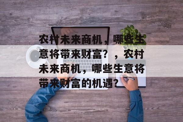 农村未来商机,哪些生意将带来财富?,农村未来商机,哪些生意将带来财富的机遇? 农村未来商机,哪些生意将带来财富?,农村未来商机,哪些生意将带来财富的机遇?