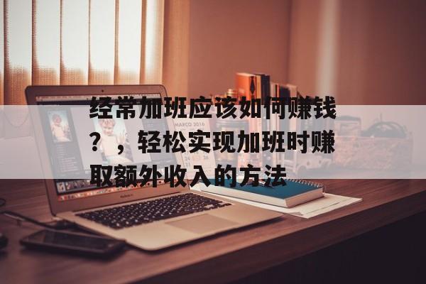 经常加班应该如何赚钱?,轻松实现加班时赚取额外收入的方法 经常加班应该如何赚钱?,轻松实现加班时赚取额外收入的方法