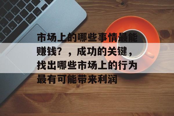 市场上的哪些事情最能赚钱?,成功的关键,找出哪些市场上的行为最有可能带来利润 市场上的哪些事情最能赚钱?,成功的关键,找出哪些市场上的行为最有可能带来利润